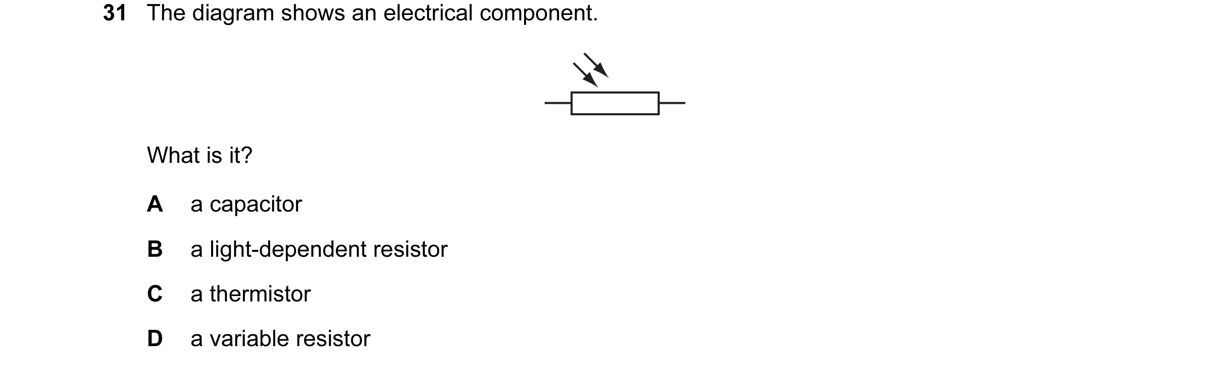 Question 119: The diagram shows an electrical component. What is it? A a capacitor B a light-dependent resistor C a thermistor D a variable resistor