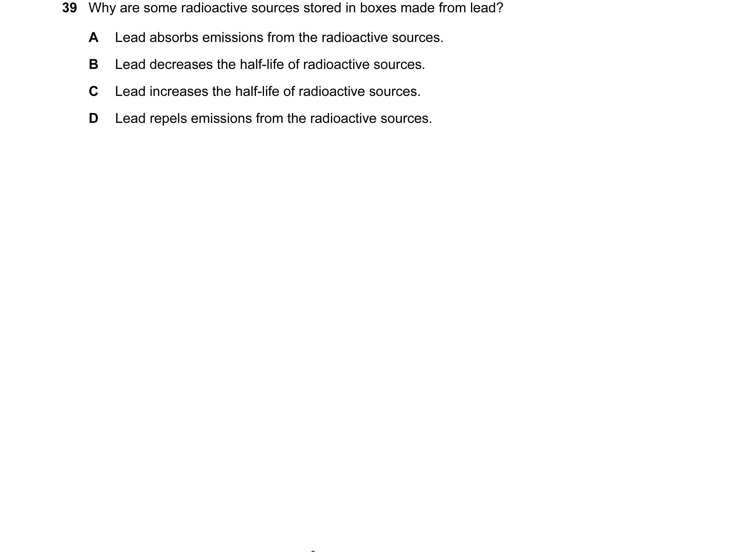 Question 54: Why are some radioactive sources stored in boxes made from lead? A Lead absorbs emissions from the radioactive sources. B Lead decreases th…