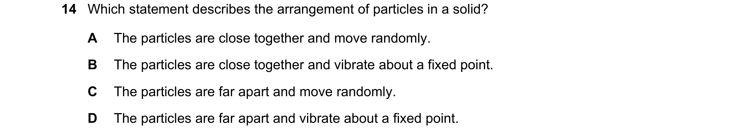 Question 18: Which statement describes the arrangement of particles in a solid? A The particles are close together and move randomly. B The particles ar…