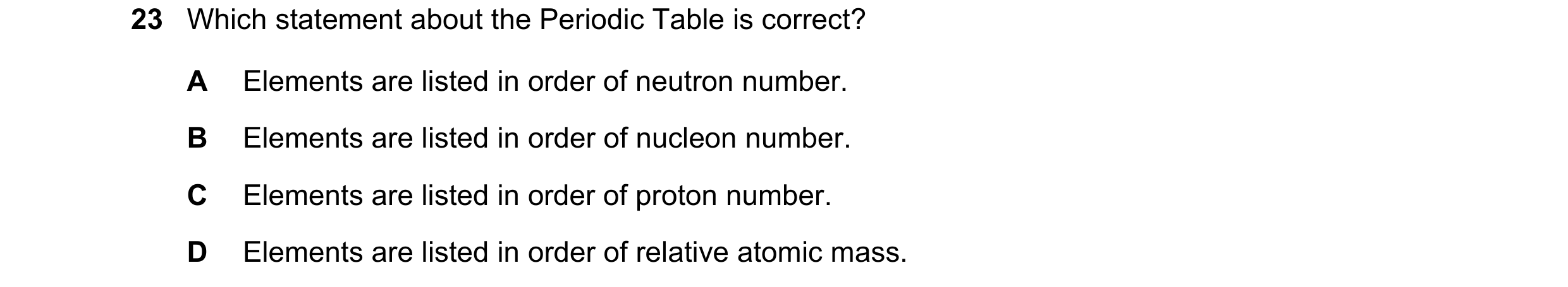 Question 33: Which statement about the Periodic Table is correct? A Elements are listed in order of neutron number. B Elements are listed in order of nu…