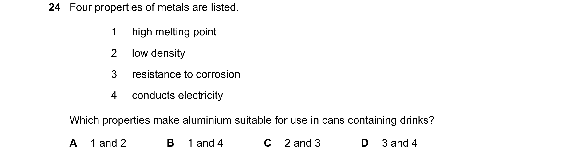 Question 7: Four properties of metals are listed. 1 high melting point 2 low density 3 resistance to corrosion 4 conducts electricity Which properties …