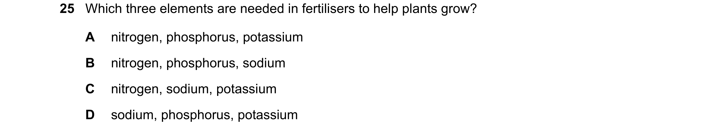 Question 20: Which three elements are needed in fertilisers to help plants grow? A nitrogen, phosphorus, potassium B nitrogen, phosphorus, sodium C nitr…