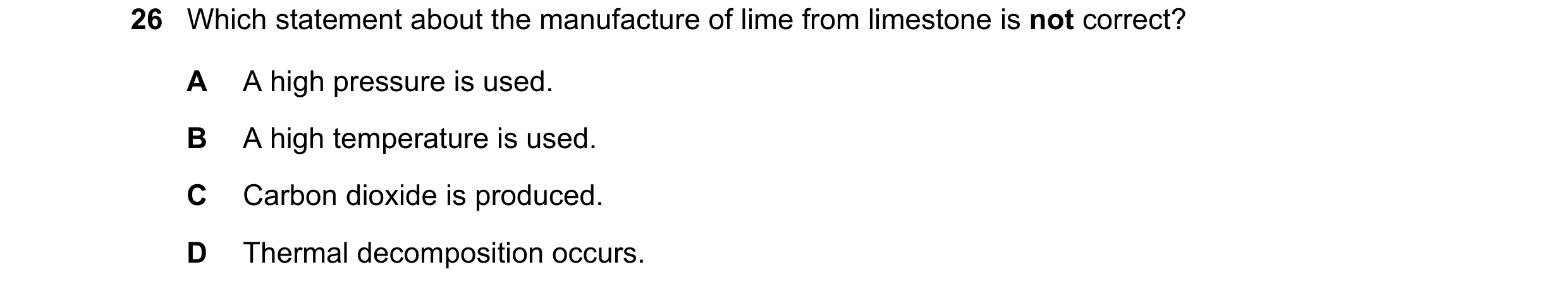 Question 20: Which statement about the manufacture of lime from limestone is not correct? A A high pressure is used. B A high temperature is used. C Car…