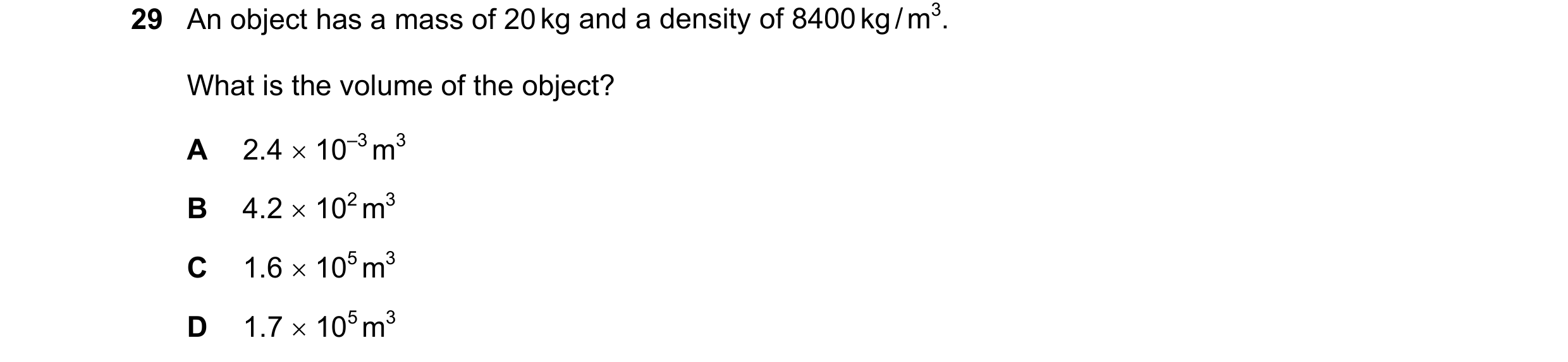 Question 42: An object has a mass of 20 kg and a density of 8400 kg / m3. What is the volume of the object? A 2.4 × 10–3 m3 B 4.2 × 102 m3 C 1.6 × 105 m…