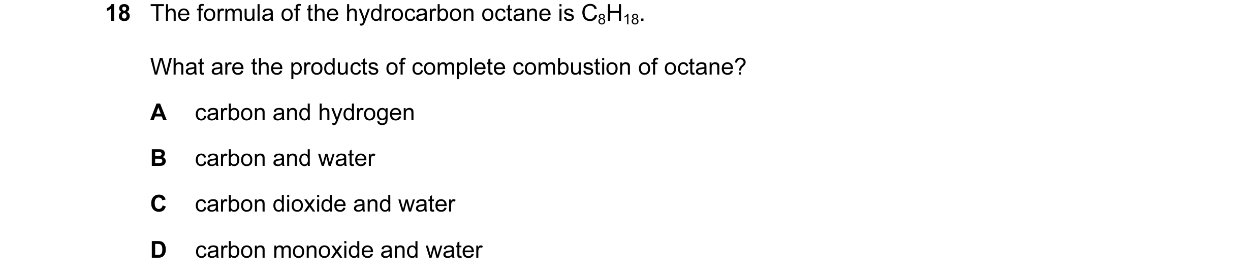 Question 13: The formula of the hydrocarbon octane is C8H18. What are the products of complete combustion of octane? A carbon and hydrogen B carbon and …