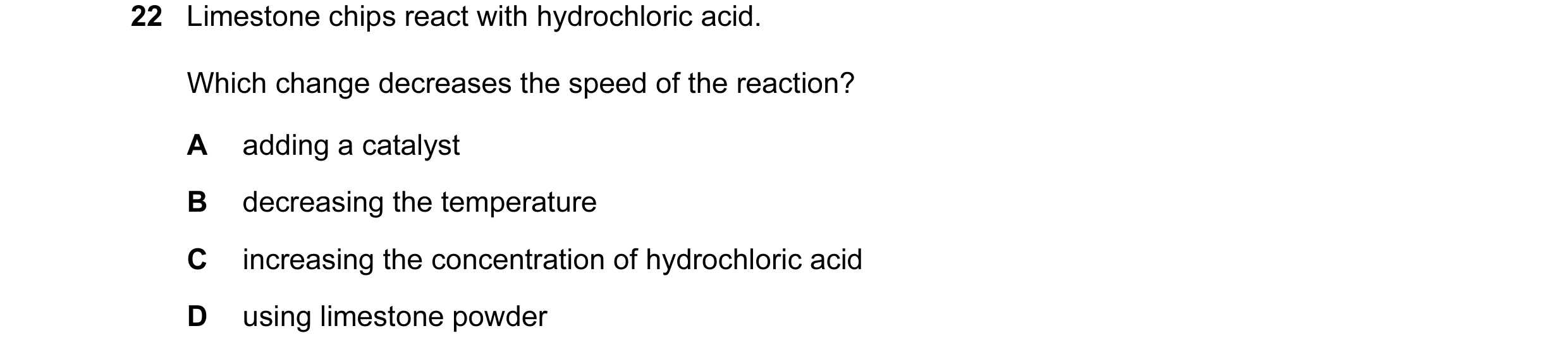 Question 27: Limestone chips react with hydrochloric acid. Which change decreases the speed of the reaction? A adding a catalyst B decreasing the temper…