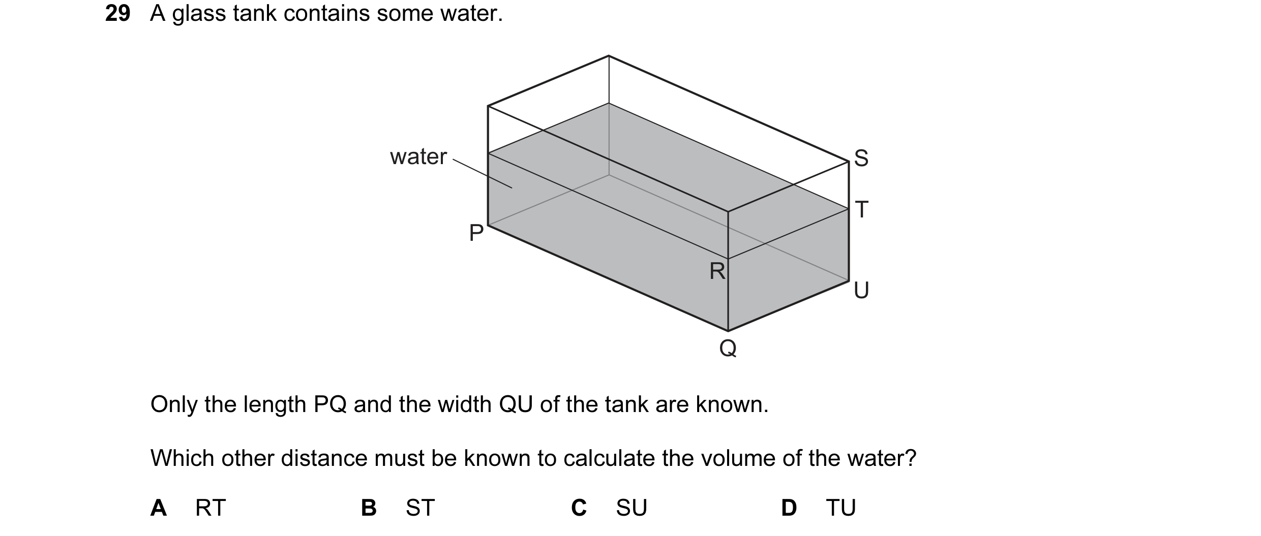 Question 20: A glass tank contains some water. water S T P R U Q Only the length PQ and the width QU of the tank are known. Which other distance must be…