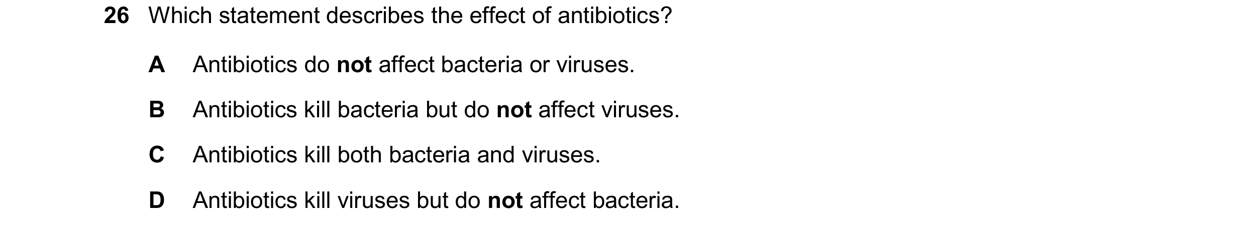 Question 20: Which statement describes the effect of antibiotics? A Antibiotics do not affect bacteria or viruses. B Antibiotics kill bacteria but do no…