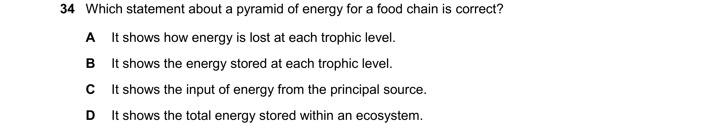 Question 14: Which statement about a pyramid of energy for a food chain is correct? A It shows how energy is lost at each trophic level. B It shows the …