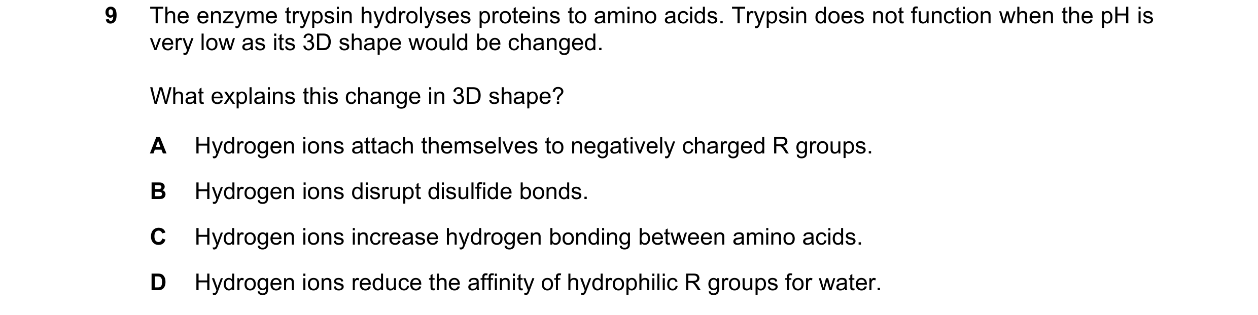 Question 168: The enzyme trypsin hydrolyses proteins to amino acids. Trypsin does not function when the pH is very low as its 3D shape would be changed. …