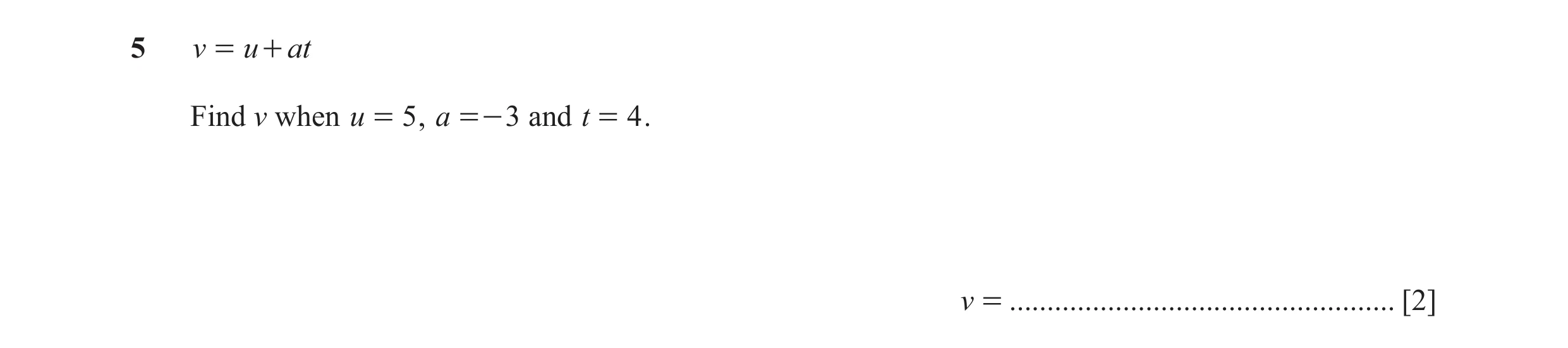 Question 8: v = u + at Find v when u = 5 , a =- 3 and t = 4 . v = ................................................... [2]