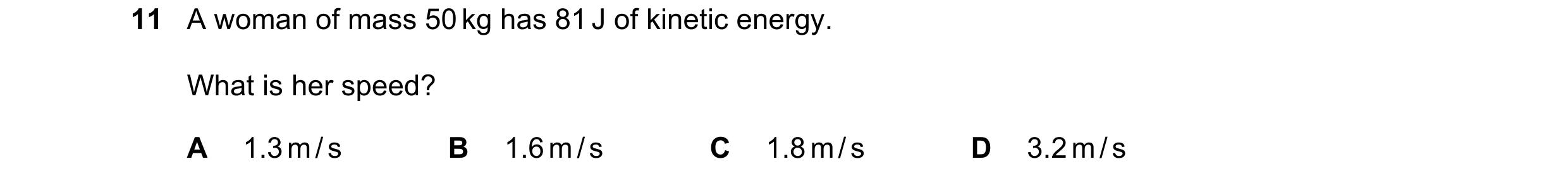 Question 160: A woman of mass 50 kg has 81 J of kinetic energy. What is her speed? A 1.3 m / s B 1.6 m / s C 1.8 m / s D 3.2 m / s