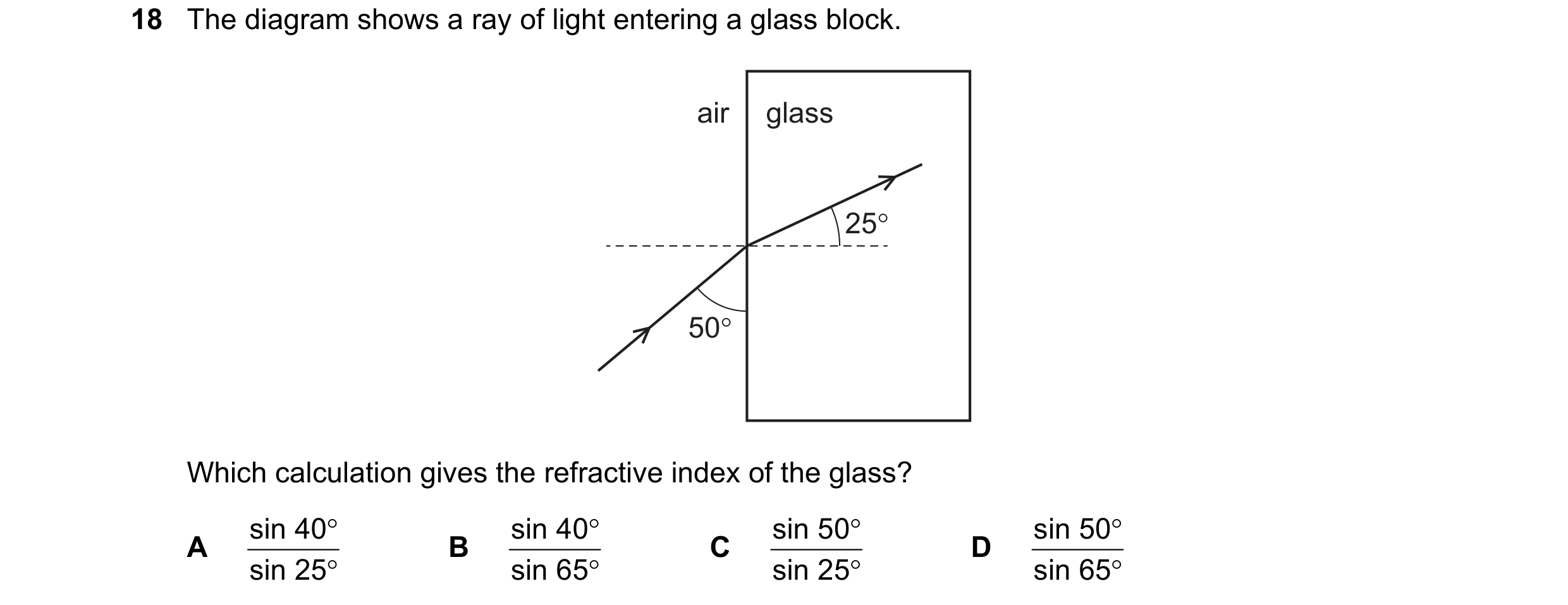 Question 131: The diagram shows a ray of light entering a glass block.

air

50°

Which calculation gives the refractive index of the glass?

sin 40° B s…