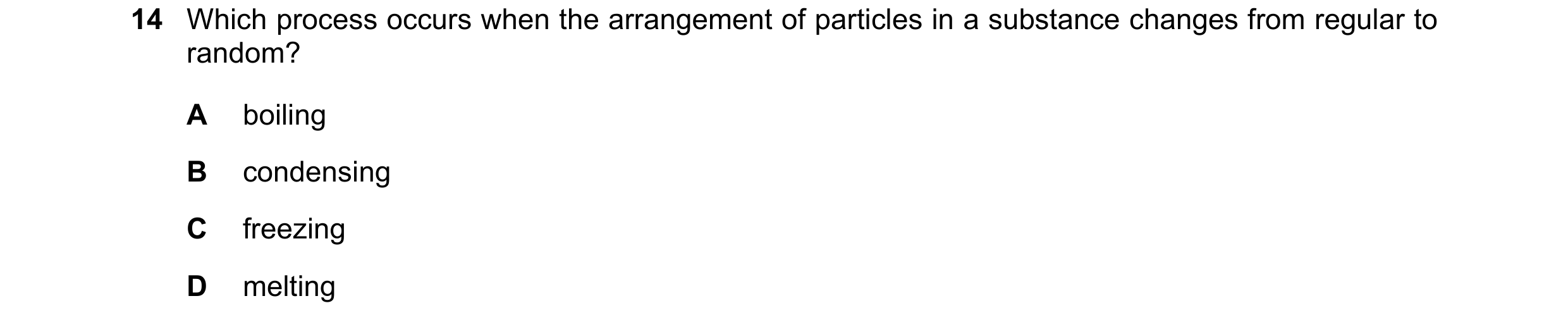 Question 16: Which process occurs when the arrangement of particles in a substance changes from regular to random? A boiling B condensing C freezing D m…