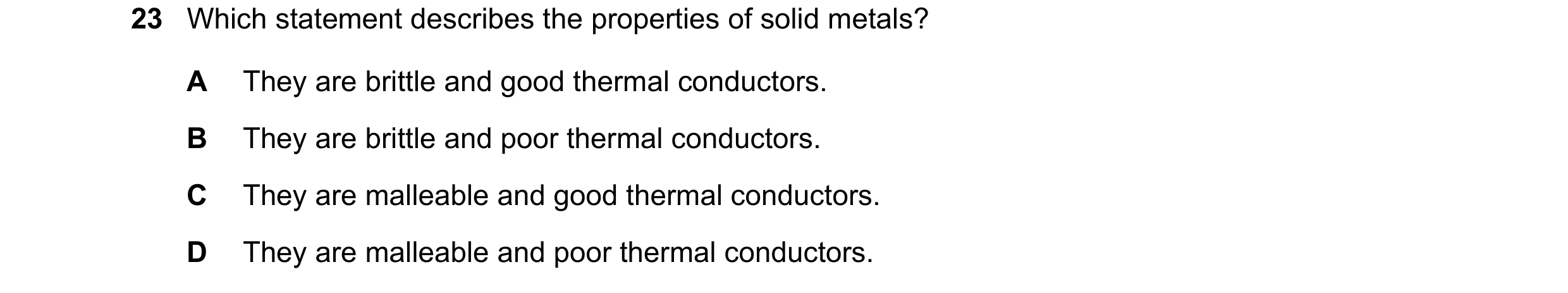 Question 24: Which statement describes the properties of solid metals? A They are brittle and good thermal conductors. B They are brittle and poor therm…