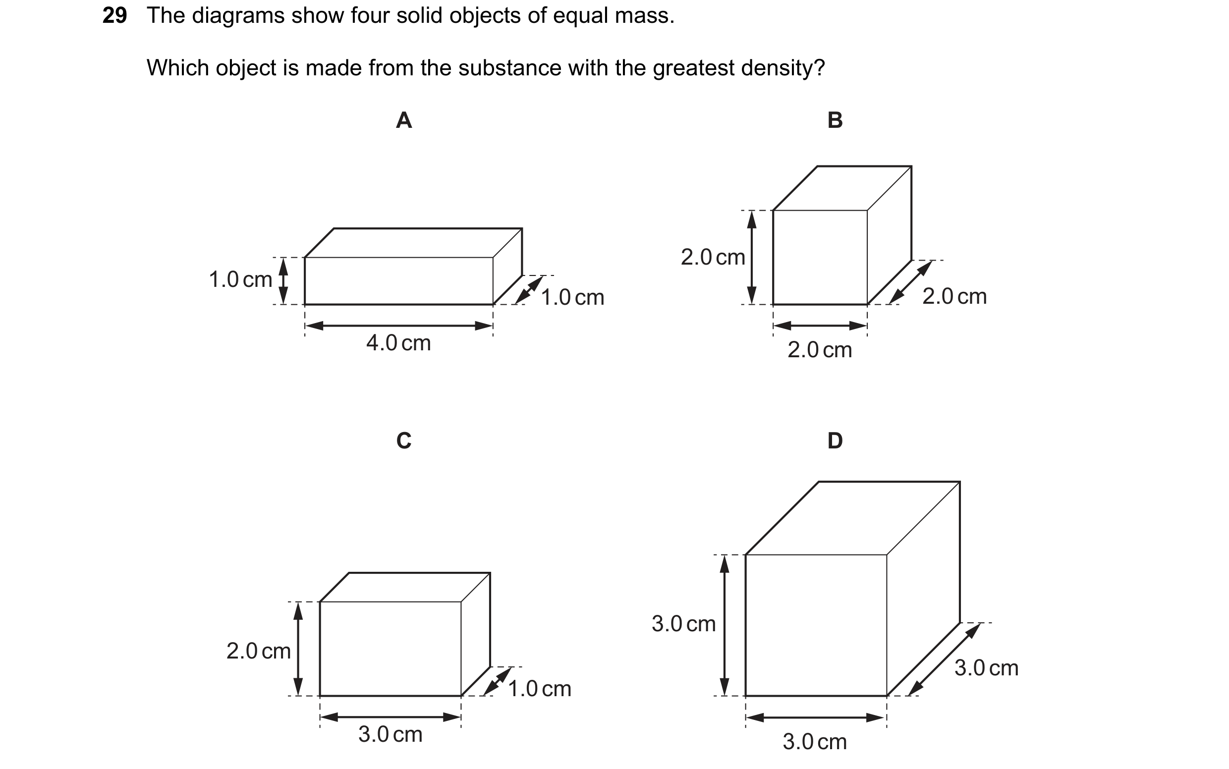 Question 40: The diagrams show four solid objects of equal mass. Which object is made from the substance with the greatest density? A B 2.0 cm 1.0 cm 1.…