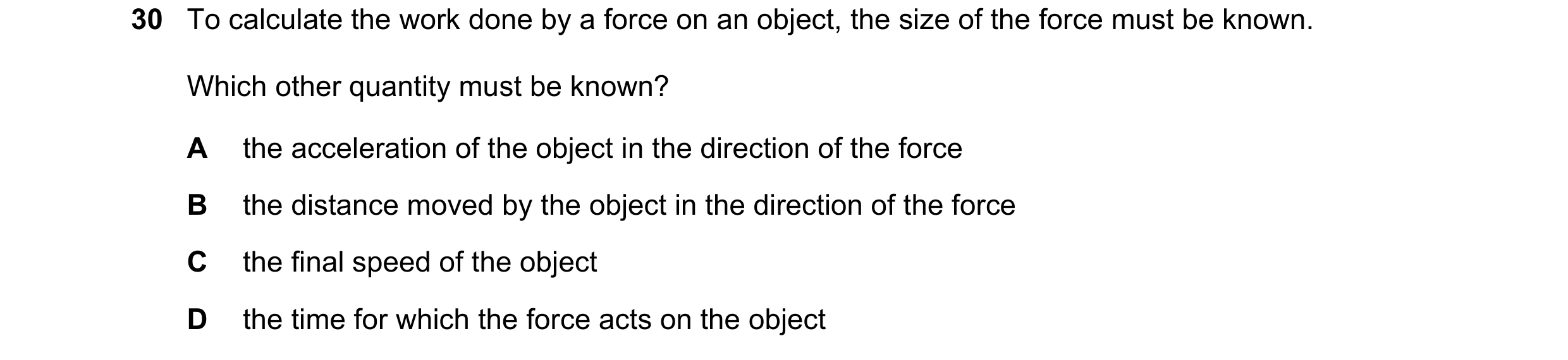 Question 55: To calculate the work done by a force on an object, the size of the force must be known. Which other quantity must be known? A the accelera…