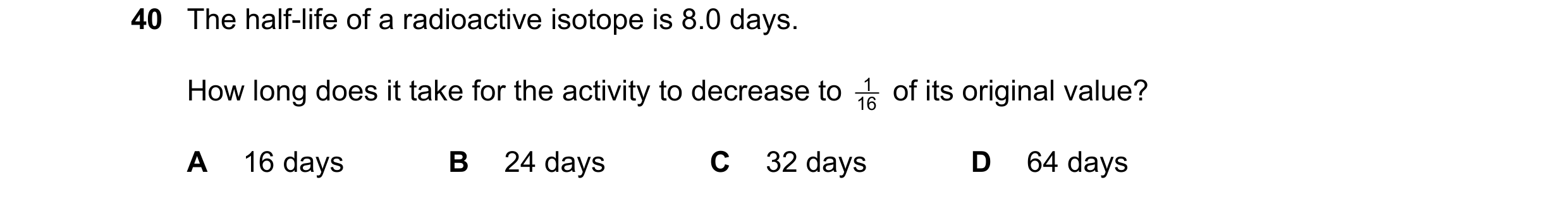 Question 43: The half-life of a radioactive isotope is 8.0 days. How long does it take for the activity to decrease to 16 1 of its original value? A 16…