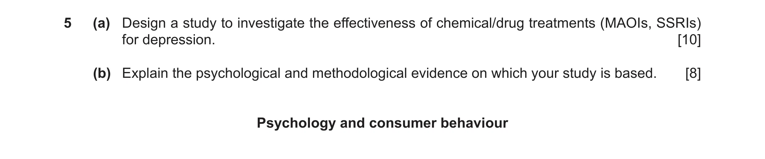 Question 10: (a) Design a study to investigate the effectiveness of chemical/drug treatments (MAOIs, SSRIs) for depression. [10] (b) Explain the psychol…