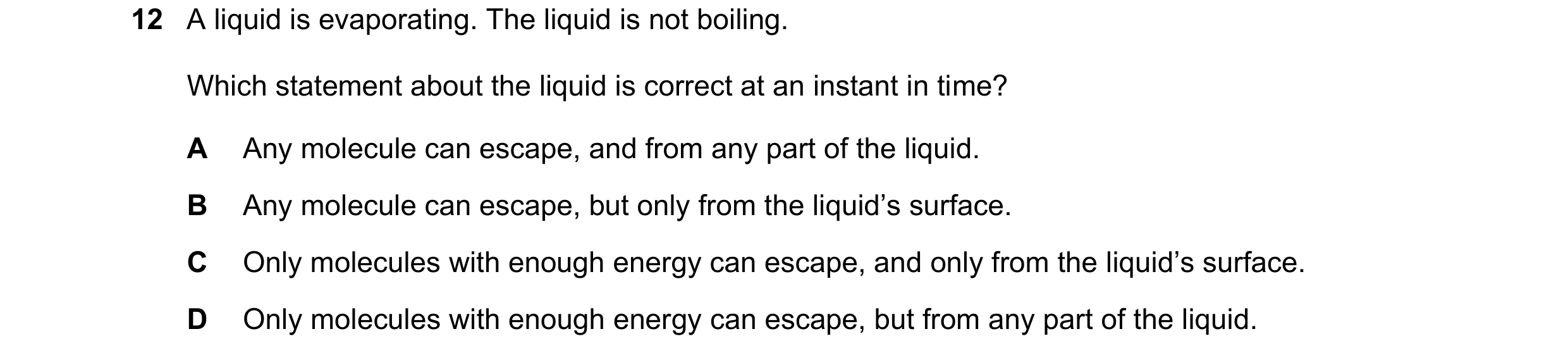Question 21: A liquid is evaporating. The liquid is not boiling. Which statement about the liquid is correct at an instant in time? A Any molecule can e…