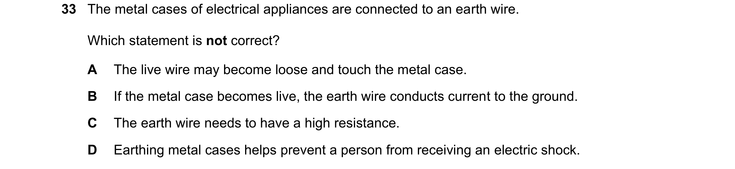 Question 6: The metal cases of electrical appliances are connected to an earth wire. Which statement is not correct? A The live wire may become loose a…