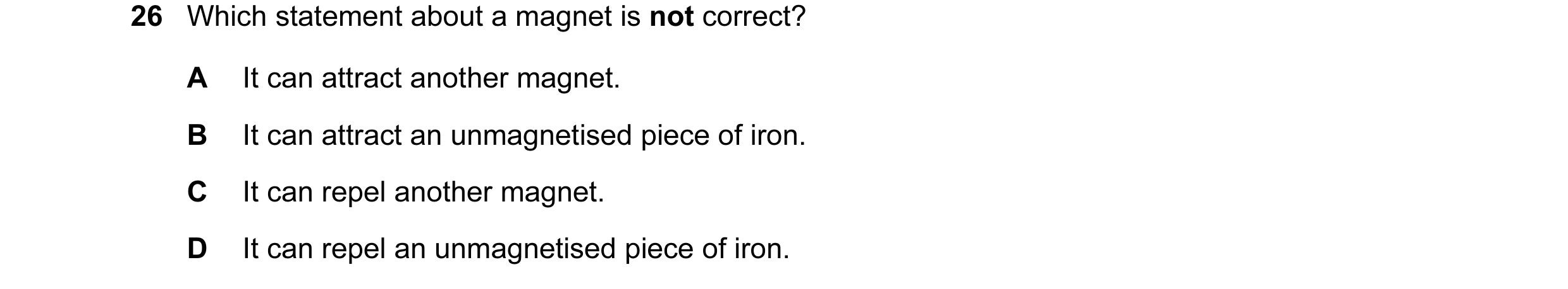 Question 30: Which statement about a magnet is not correct? A It can attract another magnet. B It can attract an unmagnetised piece of iron. C It can re…