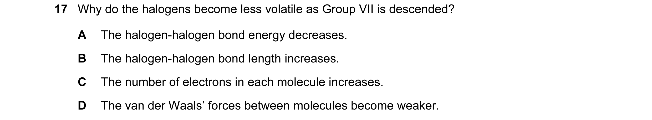 Question 21: Why do the halogens become less volatile as Group VII is descended? A The halogen-halogen bond energy decreases. B The halogen-halogen bond…