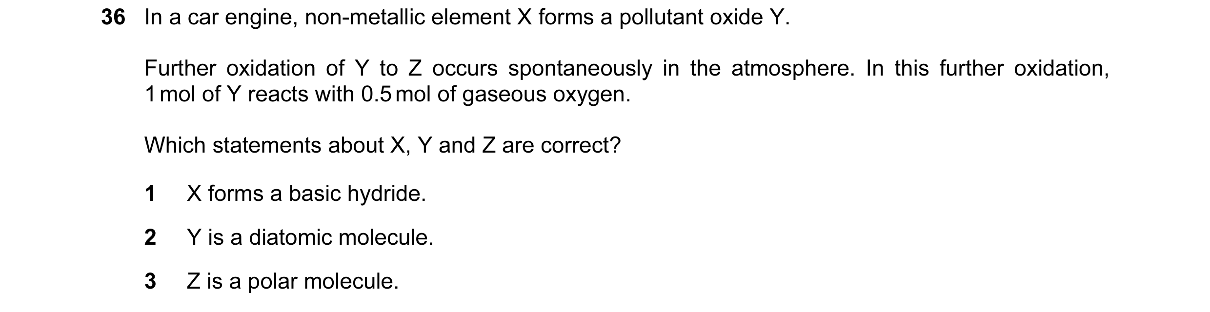 Question 38: In a car engine, non-metallic element X forms a pollutant oxide Y. Further oxidation of Y to Z occurs spontaneously in the atmosphere. In t…