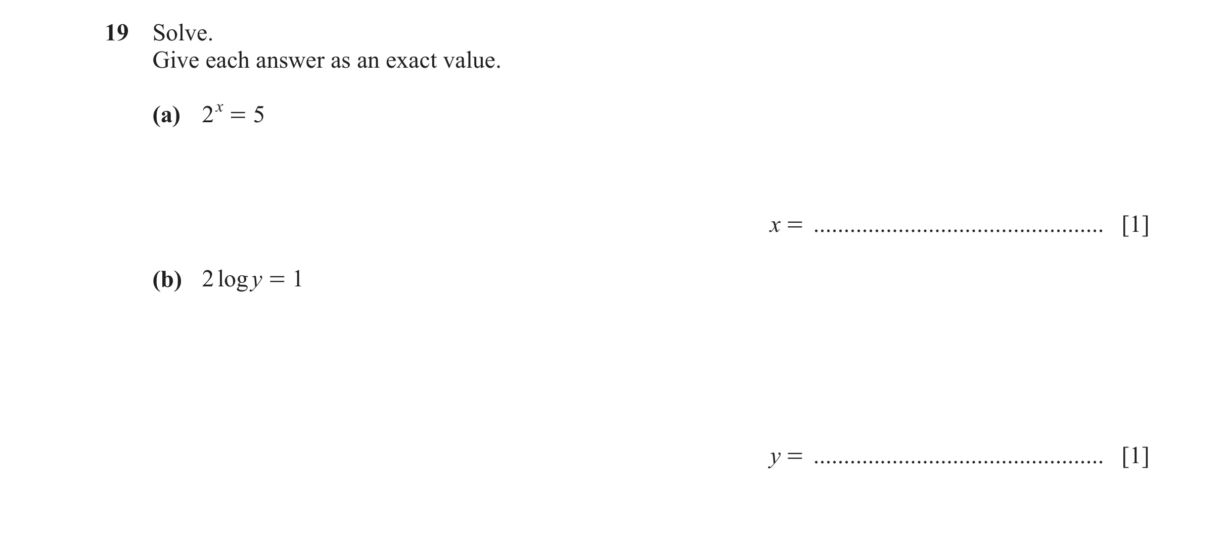 Question 31: Solve. Give each answer as an exact value. (a) 2 x = 5 x = ................................................ [1] (b) 2 logy = 1 y = ........…