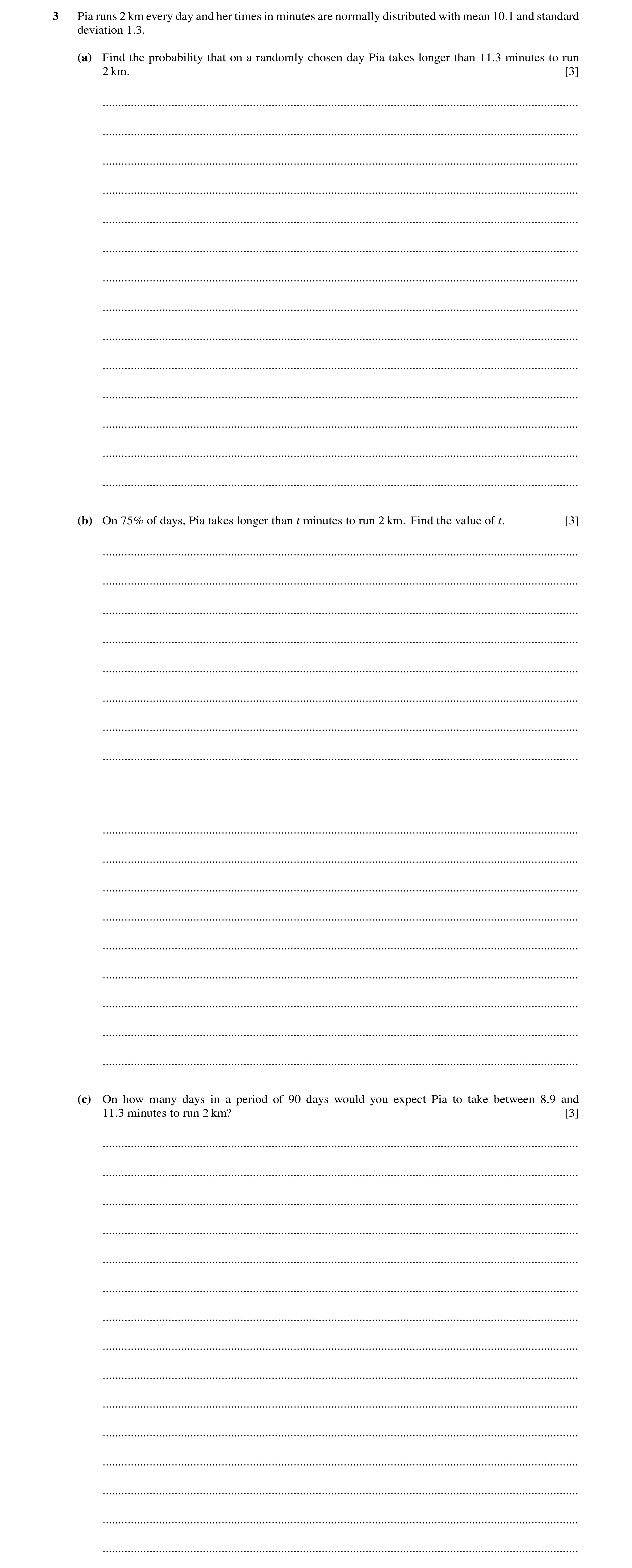 Question 7: Pia runs 2 km every day and her times in minutes are normally distributed with mean 10.1 and standard deviation 1.3. (a) Find the probabili…