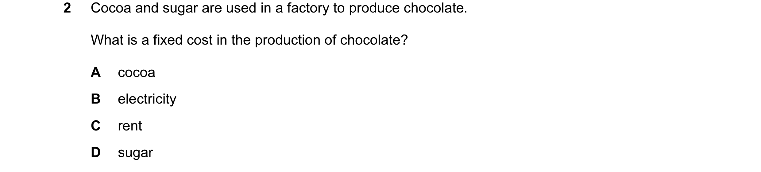Question 88: Cocoa and sugar are used in a factory to produce chocolate. What is a fixed cost in the production of chocolate? A cocoa B electricity C re…