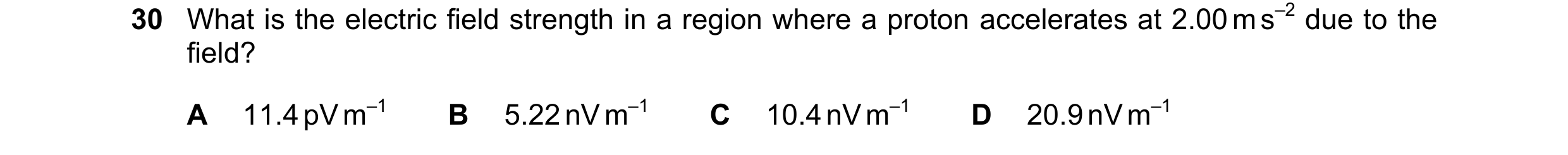 Question 133: What is the electric field strength in a region where a proton accelerates at 2.00 m s–2 due to the field? A 11.4 pV m–1 B 5.22 nV m–1 C 10…