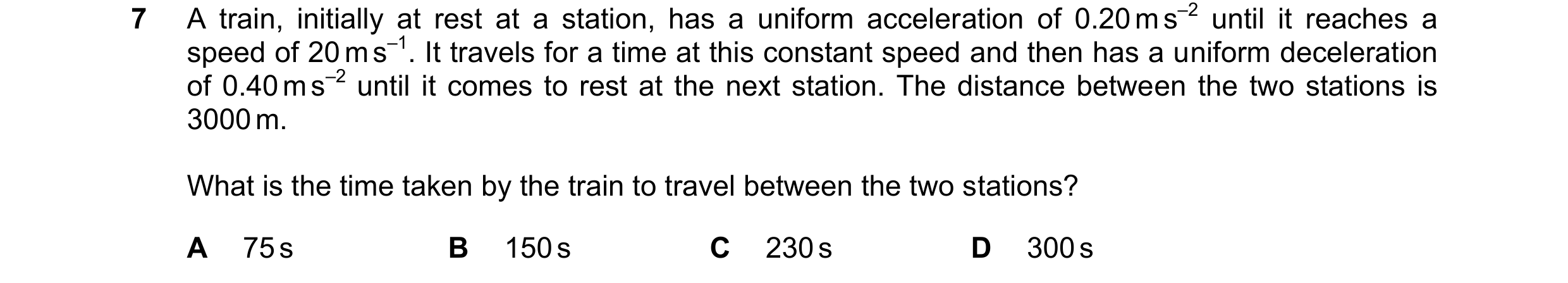 Question 172: A train, initially at rest at a station, has a uniform acceleration of 0.20 m s–2 until it reaches a speed of 20 m s–1. It travels for a ti…
