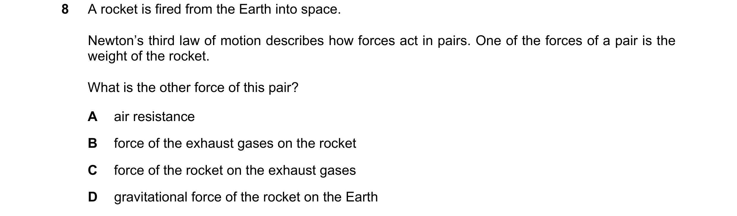 Question 122: A rocket is fired from the Earth into space. Newton’s third law of motion describes how forces act in pairs. One of the forces of a pair is…