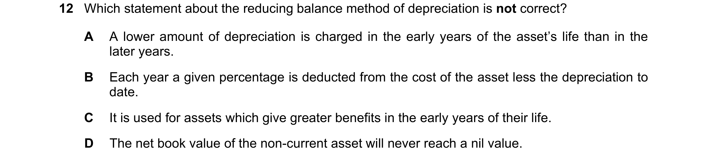 Question 16: Which statement about the reducing balance method of depreciation is not correct? A A lower amount of depreciation is charged in the early …
