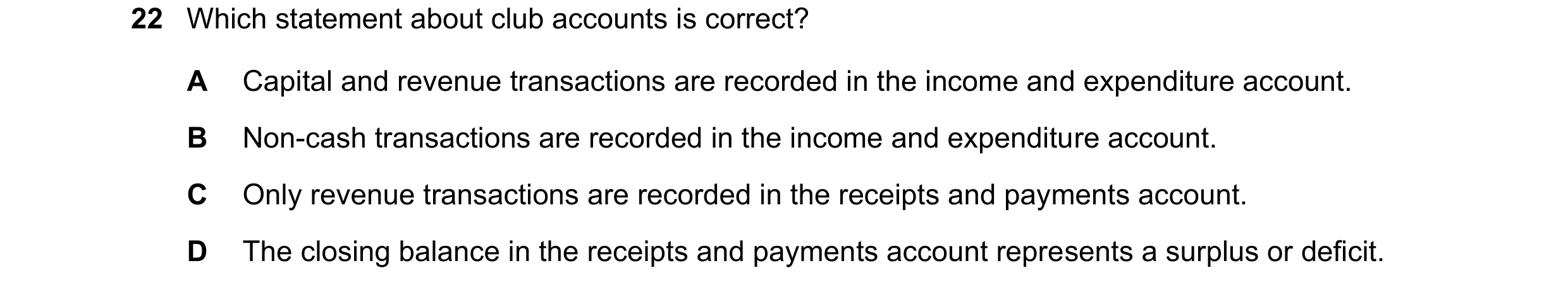 Question 8: Which statement about club accounts is correct? A Capital and revenue transactions are recorded in the income and expenditure account. B No…