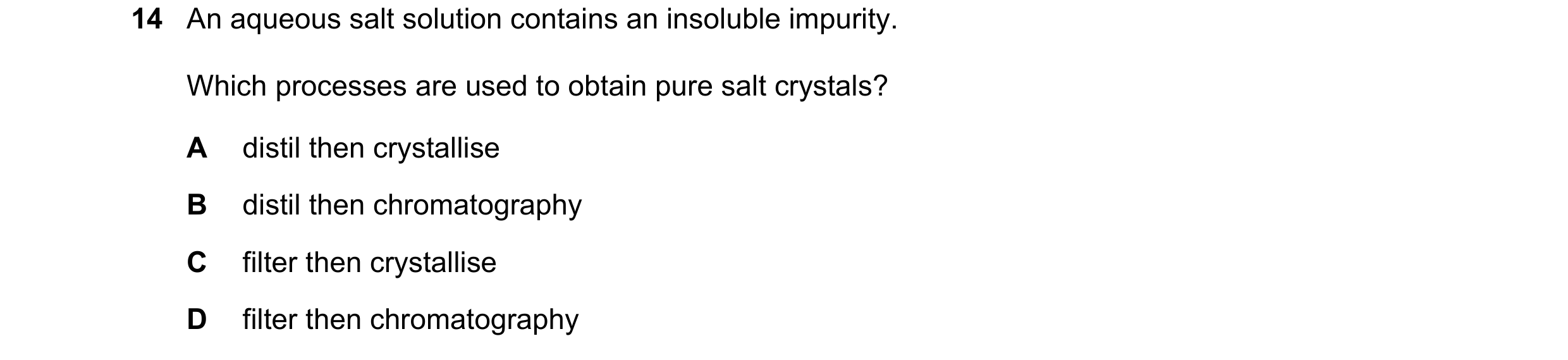 Question 13: An aqueous salt solution contains an insoluble impurity. Which processes are used to obtain pure salt crystals? A distil then crystallise B…