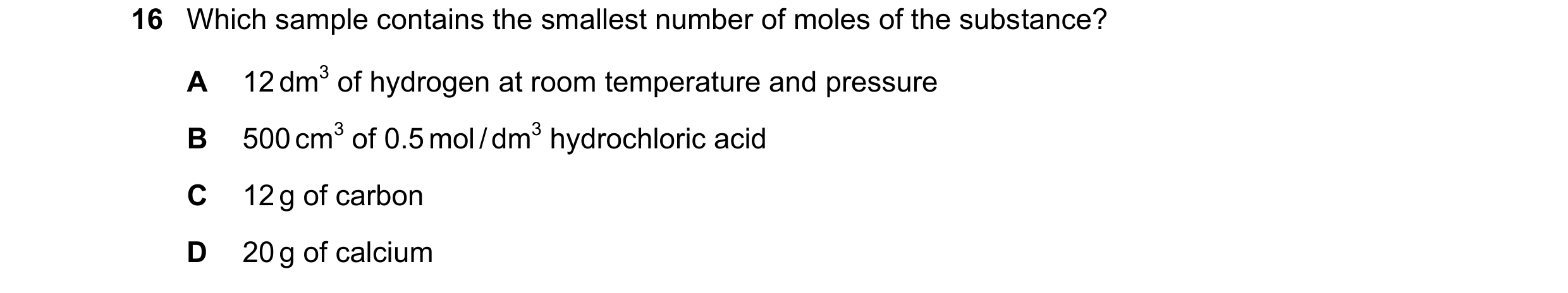 Question 10: Which sample contains the smallest number of moles of the substance? A 12 dm3 of hydrogen at room temperature and pressure B 500 cm3 of 0.5…