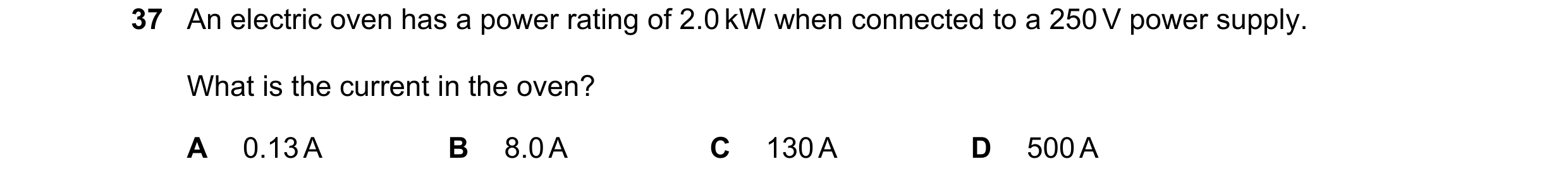 Question 21: An electric oven has a power rating of 2.0 kW when connected to a 250 V power supply. What is the current in the oven? A 0.13 A B 8.0 A C 1…