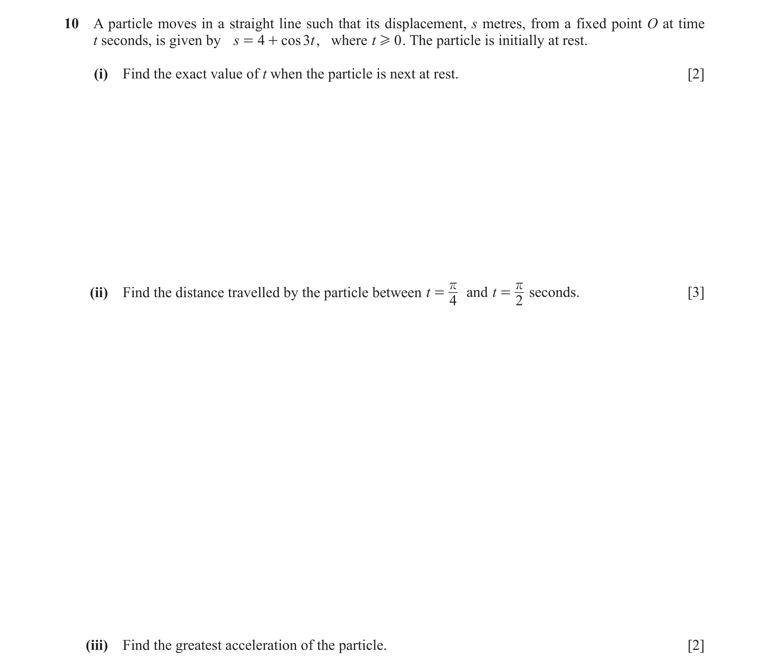Question 5: A particle moves in a straight line such that its displacement, s metres, from a fixed point O at time t seconds, is given by s = 4 + cos 3…