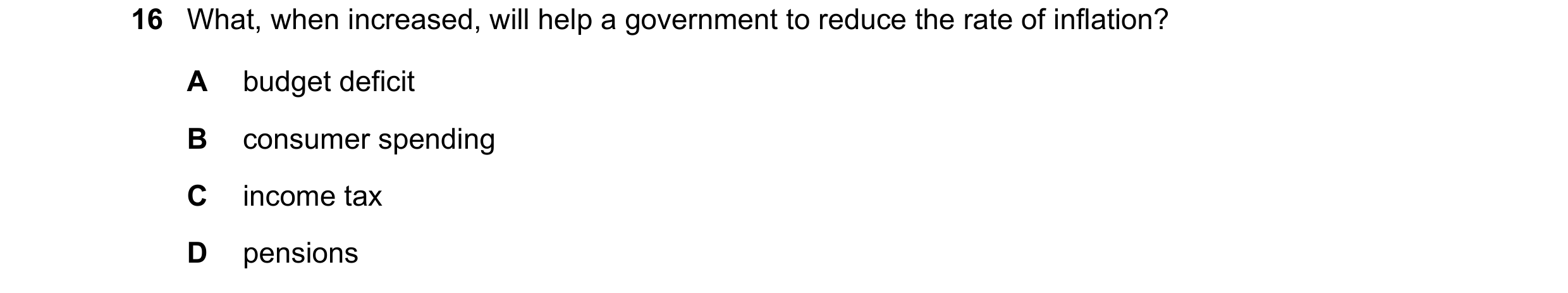 Question 77: What, when increased, will help a government to reduce the rate of inflation? A budget deficit B consumer spending C income tax D pensions