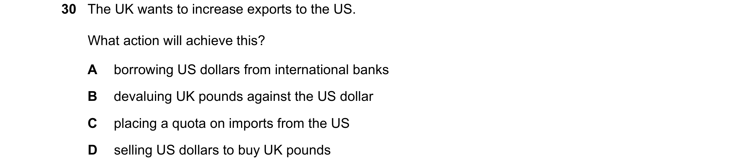 Question 41: The UK wants to increase exports to the US. What action will achieve this? A borrowing US dollars from international banks B devaluing UK p…