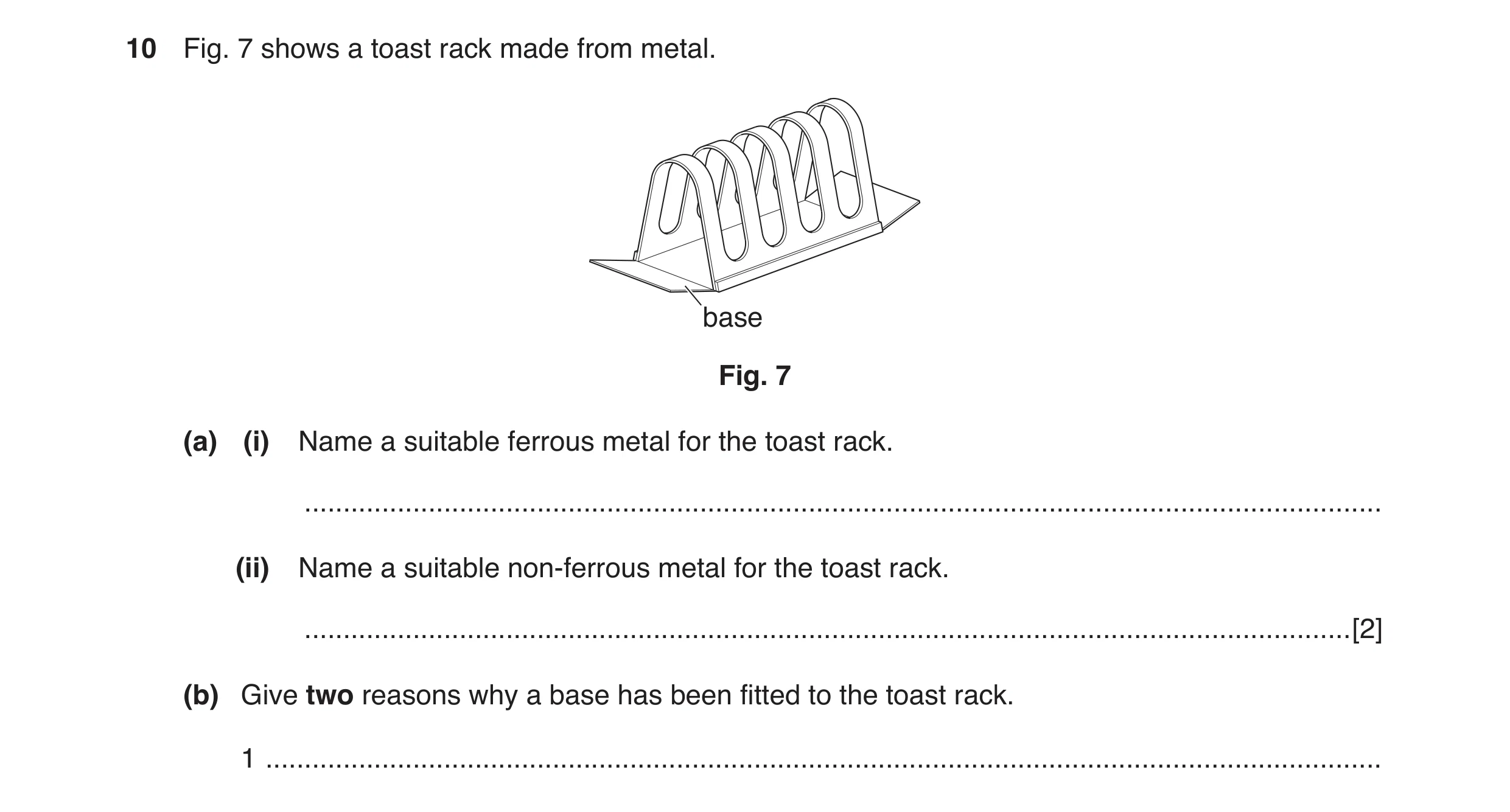 Question 18: Fig. 7 shows a toast rack made from metal. base Fig. 7 (a) (i) Name a suitable ferrous metal for the toast rack. ..........................…