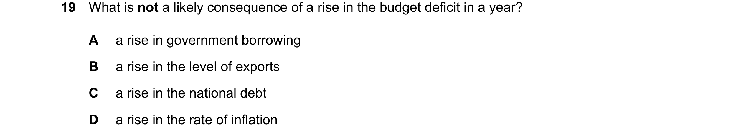 Question 30: What is not a likely consequence of a rise in the budget deficit in a year? A a rise in government borrowing B a rise in the level of expor…