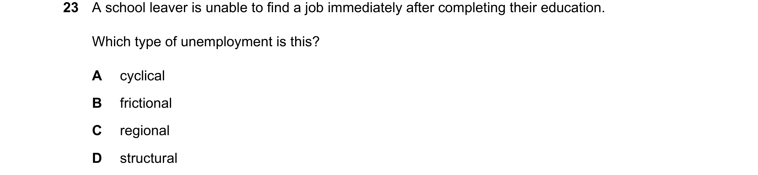 Question 23: A school leaver is unable to find a job immediately after completing their education. Which type of unemployment is this? A cyclical B fric…