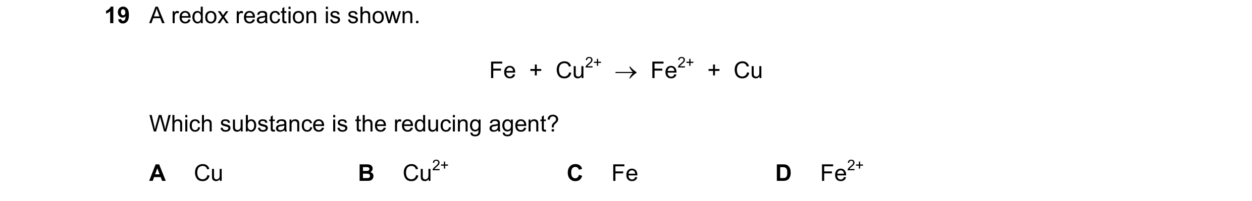 Question 11: A redox reaction is shown. Fe + Cu2+ → Fe2+ + Cu Which substance is the reducing agent? A Cu B Cu2+ C Fe D Fe2+