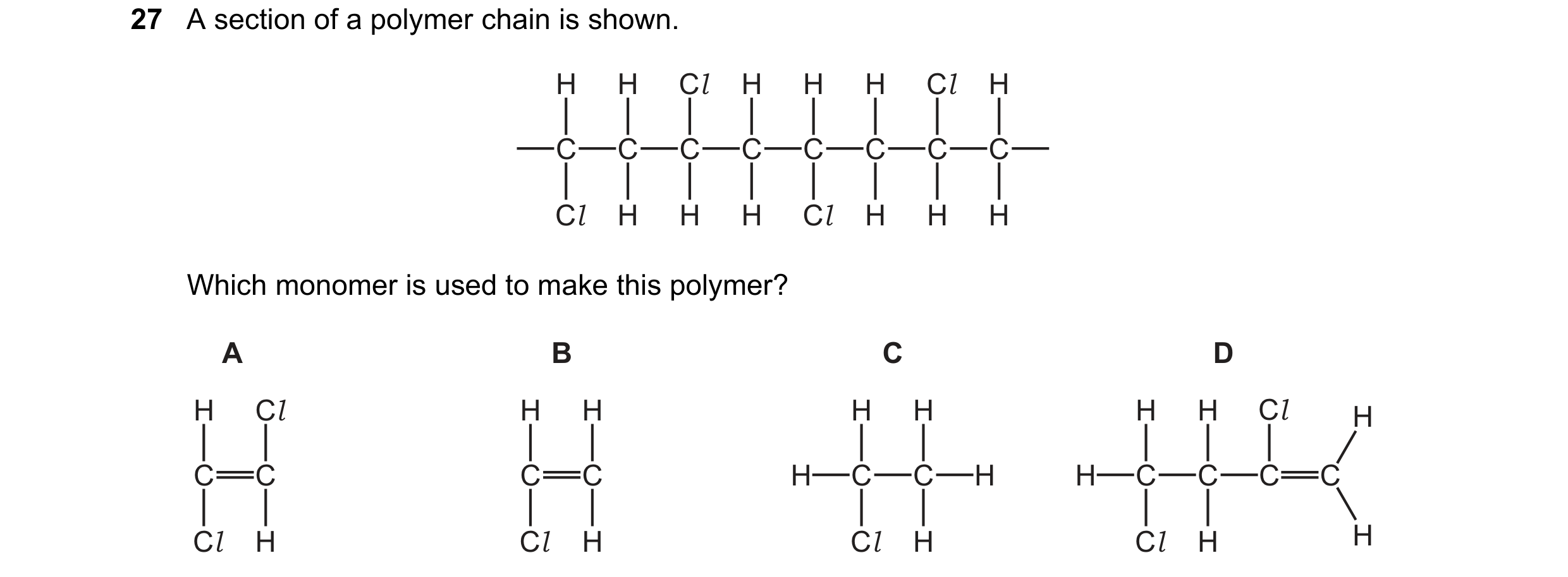 Question 10: A section of a polymer chain is shown. H H Cl H H H Cl H C C C C C C C C Cl H H H Cl H H H Which monomer is used to make this polymer? A B …