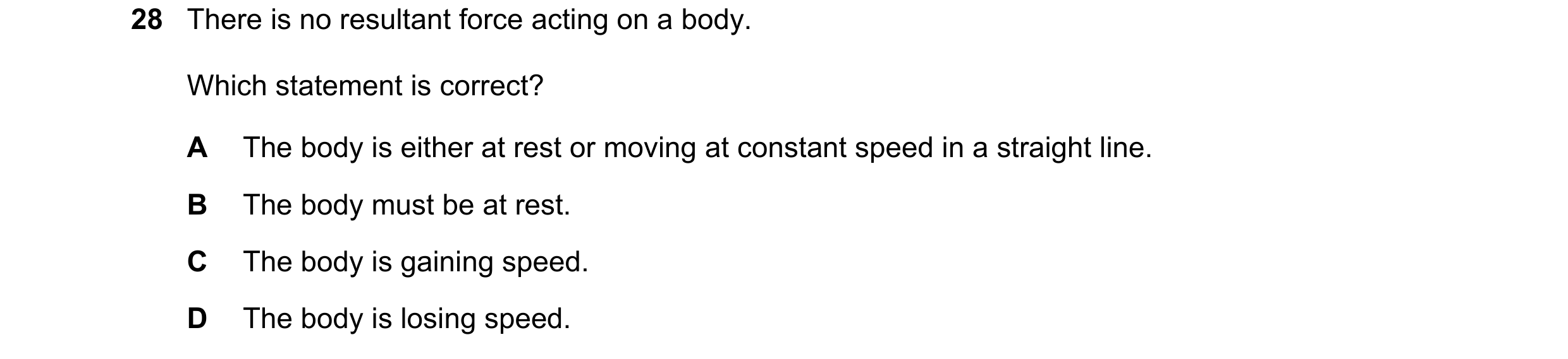 Question 14: There is no resultant force acting on a body. Which statement is correct? A The body is either at rest or moving at constant speed in a str…