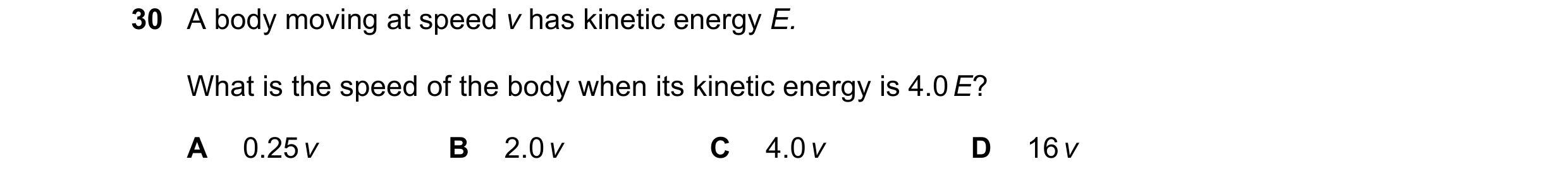 Question 25: A body moving at speed v has kinetic energy E. What is the speed of the body when its kinetic energy is 4.0 E? A 0.25 v B 2.0 v C 4.0 v D 1…