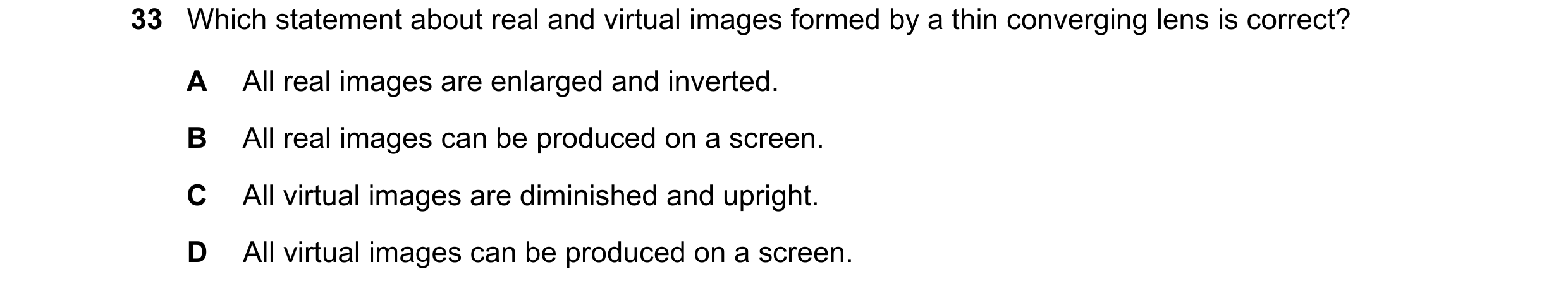 Question 15: Which statement about real and virtual images formed by a thin converging lens is correct? A All real images are enlarged and inverted. B A…